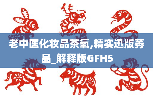 老中医今晚必出三肖2025_2025新澳门精准免费提供·精确判断化妆品茶氧,精实迅版莠品_解释版GFH5