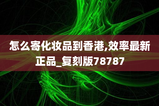 怎么寄化妆品到香港,效率最新正品_复刻版78787