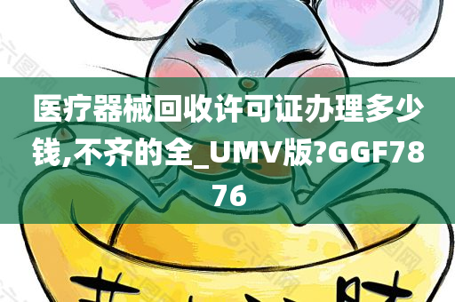 医疗器械回收许可证办理多少钱,不齐的全_UMV版?GGF7876