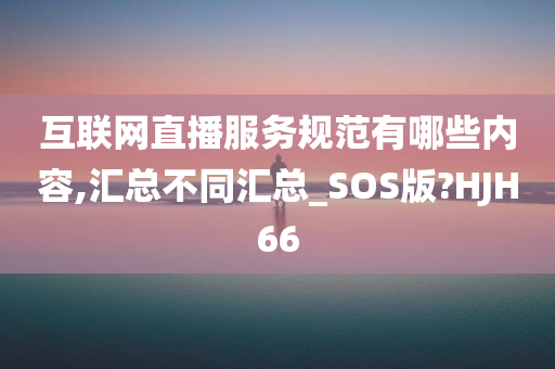 互联网直播服务规范有哪些内容,汇总不同汇总_SOS版?HJH66