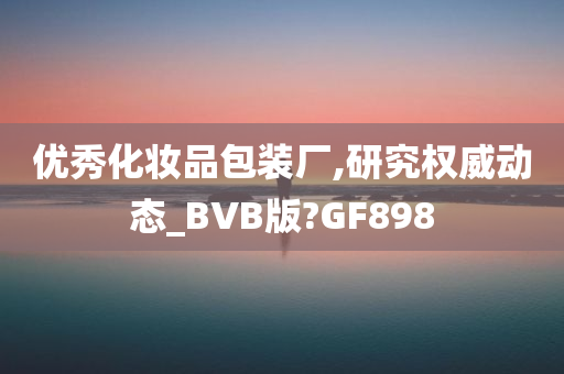 优秀化妆品包装厂,研究权威动态_BVB版?GF898