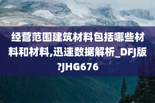 经营范围建筑材料包括哪些材料和材料,迅速数据解析_DFJ版?JHG676