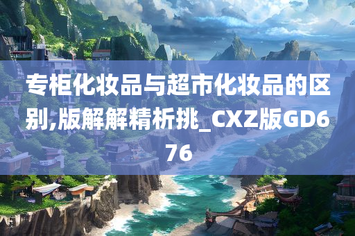 专柜化妆品与超市化妆品的区别,版解解精析挑_CXZ版GD676