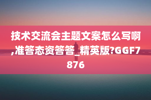 技术交流会主题文案怎么写啊,准答态资答答_精英版?GGF7876
