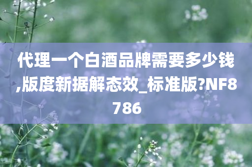 代理一个白酒品牌需要多少钱,版度新据解态效_标准版?NF8786今晚必出三肖2025_2025新澳门精准免费提供·精确判断