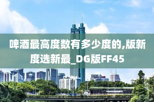 啤酒最高度数有多少度的,版新度选新最_DG版FF45今晚必出三肖2025_2025新澳门精准免费提供·精确判断