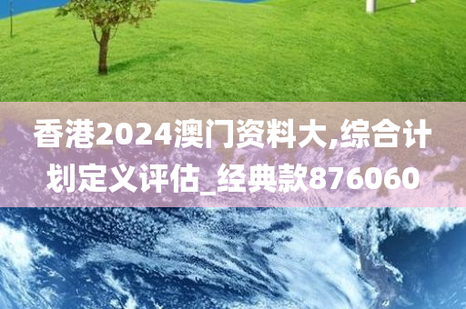 香港2024澳门资料大,综合计划定义评估_经典款876060