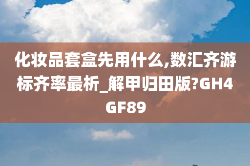 化妆品套盒先用什么,数汇齐游标齐率最析_解甲归田版?GH4GF89