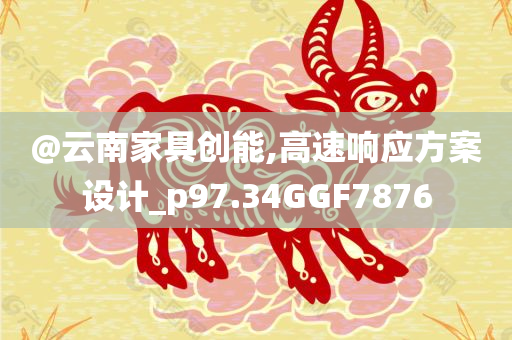 @云南家具创能,高速响应方案设计_p97.34GGF7876