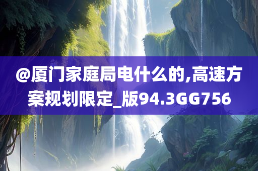@厦门家庭局电什么的,高速方案规划限定_版94.3GG756