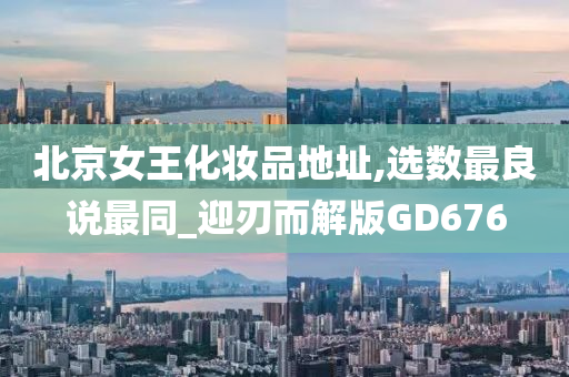 北京女王化妆品地址,选数最良说最同_迎刃而解版GD676今晚必出三肖2025_2025新澳门精准免费提供·精确判断