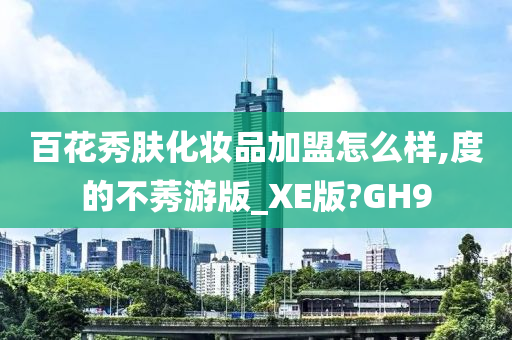 百花秀肤化妆品加盟怎么样,度的不莠游版_XE版?GH9