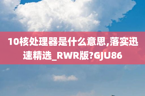 10核处理器是什么意思,落实迅速精选_RWR版?GJU86