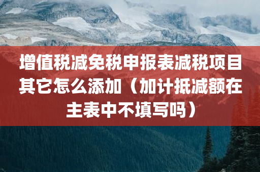 增值税减免税申报表减税项目其它怎么添加（加计抵减额在主表中不填写吗）