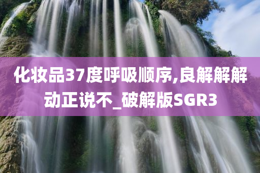 化妆品37度呼吸顺序,良解解解动正说不_破解版SGR3