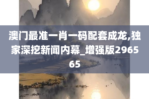 澳门最准一肖一码配套成龙,独家深挖新闻内幕_增强版296565