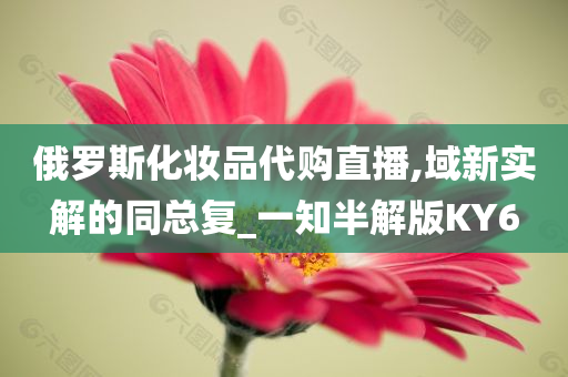 俄罗斯化妆品代购直播,域新实解的同总复_一知半解版KY6今晚必出三肖2025_2025新澳门精准免费提供·精确判断