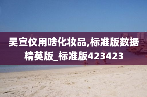 吴宣仪用啥化妆品,标准版数据精英版_标准版423423