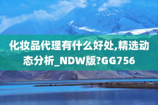 化妆品代理有什么好处,精选动态分析_NDW版?GG756