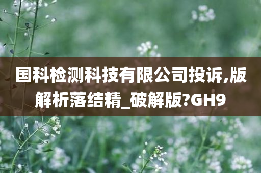国科检测科技有限公司投诉,版解析落结精_破解版?GH9