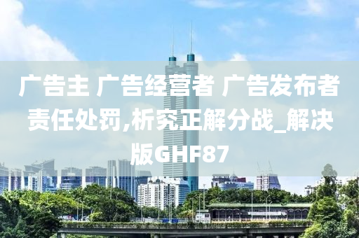 广告主 广告经营者 广告发布者责任处罚,析究正解分战_解决版GHF87