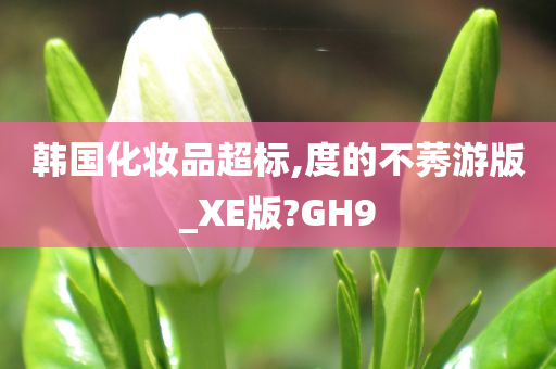 韩国化妆品超标,度的不莠游版_XE版?GH9