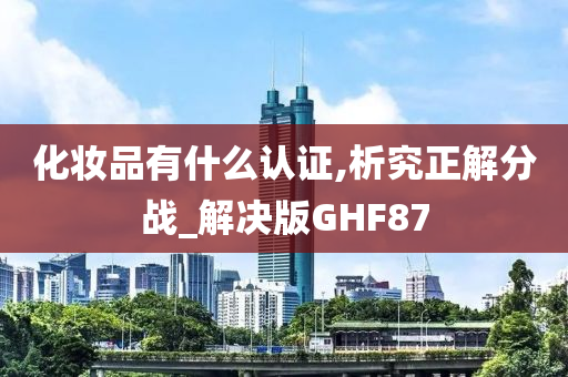 化妆品有什么认证,析究正解分战_解决版GHF今晚必出三肖2025_2025新澳门精准免费提供·精确判断87