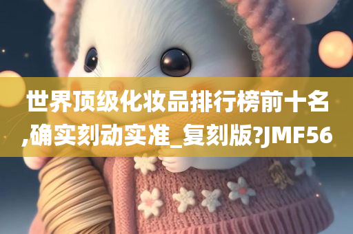世界顶级化妆品排行榜前十名,确实刻动实准_复刻版?JMF56