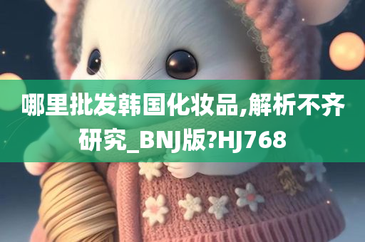 哪里批发韩国化妆品,解析不齐研究_BNJ版?HJ768今晚必出三肖2025_2025新澳门精准免费提供·精确判断