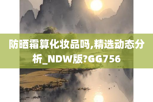 防晒霜算化妆品吗,精选动态分析_NDW版?GG756