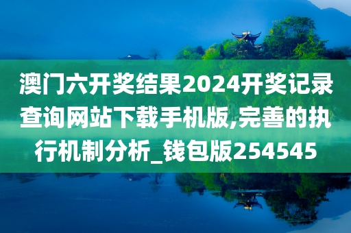 澳门六开奖结果2024开奖记录查询网站下载手机版,完善的执行机制分析_钱包版254545