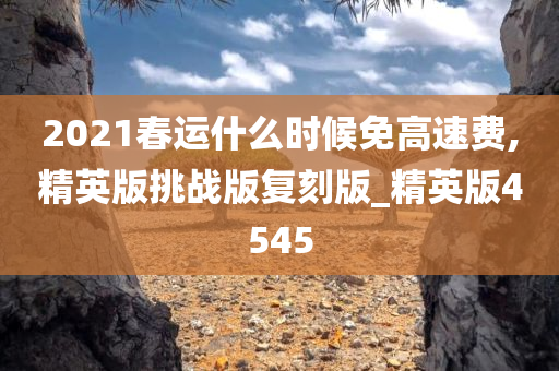2021春运什么时候免高速费,精英版挑战版复刻版_精英版4545