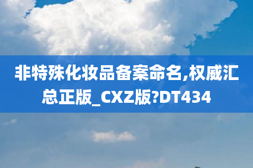 非特殊化妆品备案命名,权威汇总正版_CXZ版?DT434