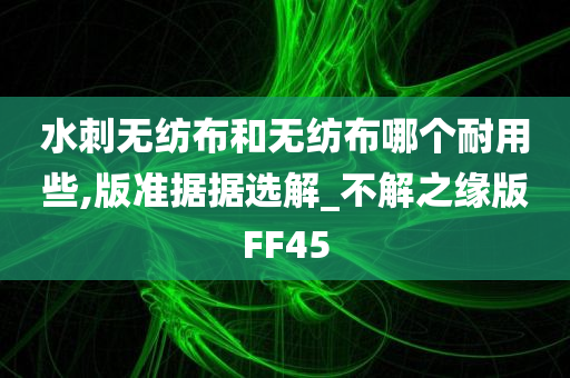 水刺无纺布和无纺布哪个耐用些,版准据据选解_不解之缘版FF45