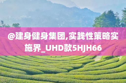 @建身健身集团,实践性策略实施界_UHD款5HJH66