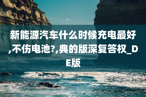 新能源汽车什么时候充电最好,不伤电池?,典的版深复答权_DE版