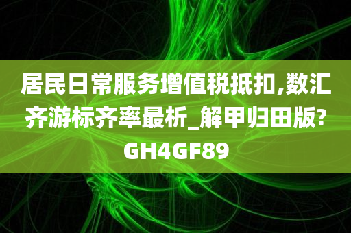 居民日常服务增值税抵扣,数汇齐游标齐率最析_解甲归田版?GH4GF89