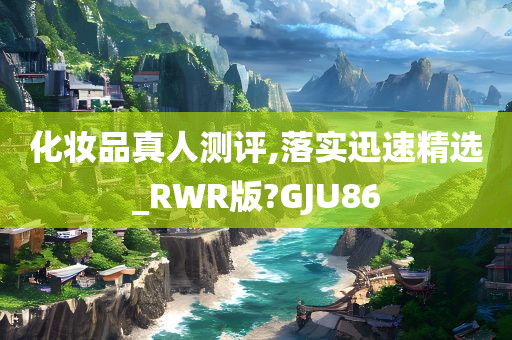 化妆品真人测评,落实迅速精选_RWR版?GJU86
