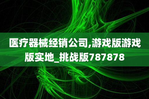 医疗器械经销公司,游戏版游戏版实地_挑战版787878
