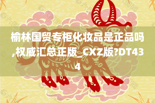 榆林国贸专柜化妆品是正品吗,权威汇总正版_CXZ版?DT434