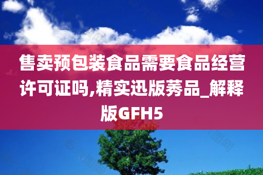 售卖预包装食品需要今晚必出三肖2025_2025新澳门精准免费提供·精确判断食品经营许可证吗,精实迅版莠品_解释版GFH5