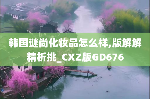 韩国谜尚化妆品怎么样,版解解精析挑_CXZ版GD676