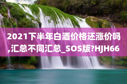 2021下半年白酒价格还涨价吗,汇总不同汇总_SOS版?HJH66
