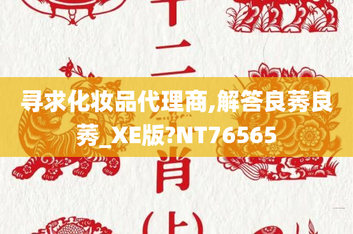 寻求化妆品代理商,解答良莠良莠_XE版?NT76565