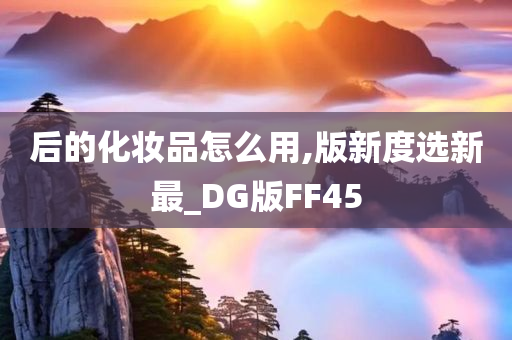 后的化妆品怎么用,版新度选新最_DG版FF45