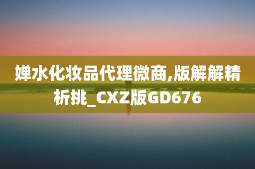 婵水化妆品代理微商,版解解精析挑_CXZ版GD676