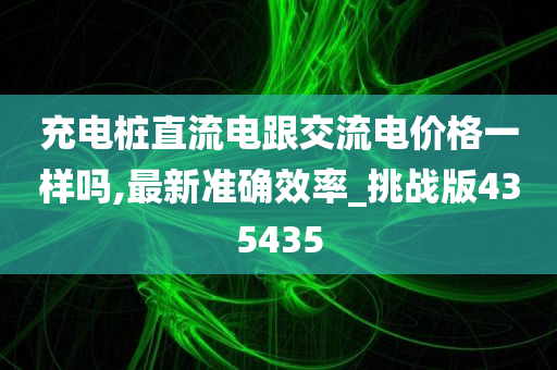 充电桩直流电跟交流电价格一样吗,最新准确效率_挑战版435435