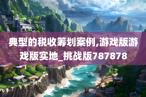 典型的税收筹划案例,游戏版游戏版实地_挑战版787878