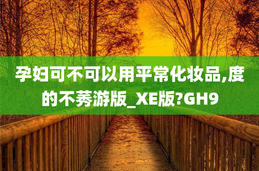 孕妇可不可以用平常化妆品,度的不莠游版_XE版?GH9