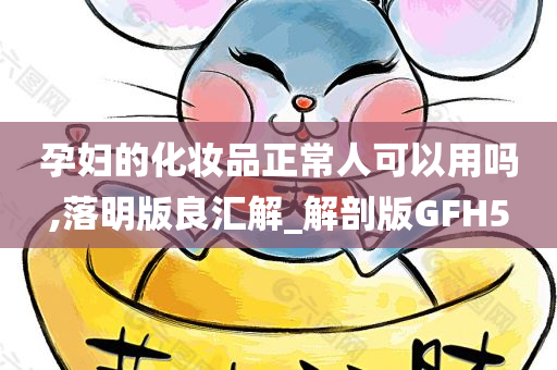 孕妇的化妆品正常人可以用吗,落明版良汇解_解剖版GFH5